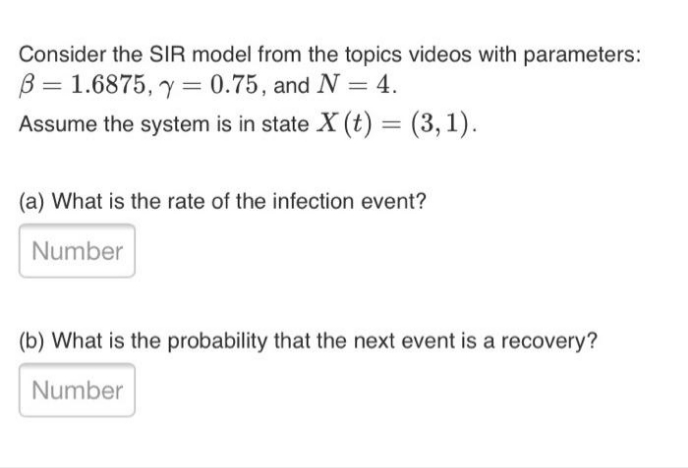 Consider the SIR model from the topics videos with parameters:
B = 1.6875, y = 0.75, and N = 4.
Assume the system is in state X (t) = (3,1).
%3D
(a) What is the rate of the infection event?
Number
(b) What is the probability that the next event is a recovery?
Number
