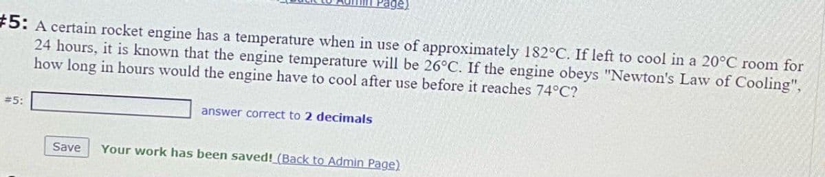 Page)
#5: A certain rocket engine has a temperature when in use of approximately 182°C. If left to cool in a 20°C room for
24 hours, it is known that the engine temperature will be 26°C. If the engine obeys "Newton's Law of Cooling",
how long in hours would the engine have to cool after use before it reaches 74°C?
#5:
answer correct to 2 decimals
Save
Your work has been saved! (Back to Admin Page)
