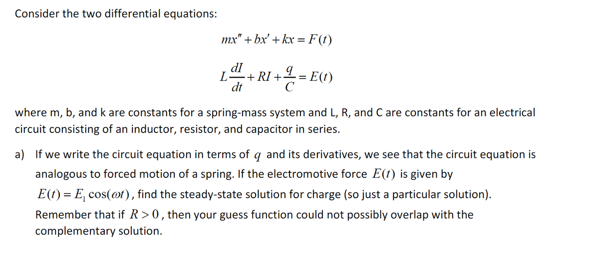 Consider the two differential equations:
mx" + bx' + kx = F (t)
dI
L= E(t)
L
+ RI +
dt
C
where m, b, and k are constants for a spring-mass system and L, R, and C are constants for an electrical
circuit consisting of an inductor, resistor, and capacitor in series.
a)
we write the circuit equation in terms of g and its derivatives, we see that the circuit equation is
analogous to forced motion of a spring. If the electromotive force E(t) is given by
E(t) = E, cos(ot), find the steady-state solution for charge (so just a particular solution).
Remember that if R> 0, then your guess function could not possibly overlap with the
complementary solution.
