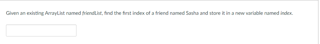 Given an existing ArrayList named friendList, find the first index of a friend named Sasha and store it in a new variable named index.
