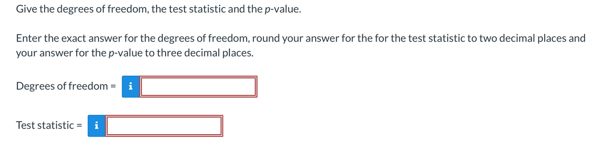 Give the degrees of freedom, the test statistic and the p-value.
Enter the exact answer for the degrees of freedom, round your answer for the for the test statistic to two decimal places and
your answer for the p-value to three decimal places.
Degrees of freedom =
Test statistic =

