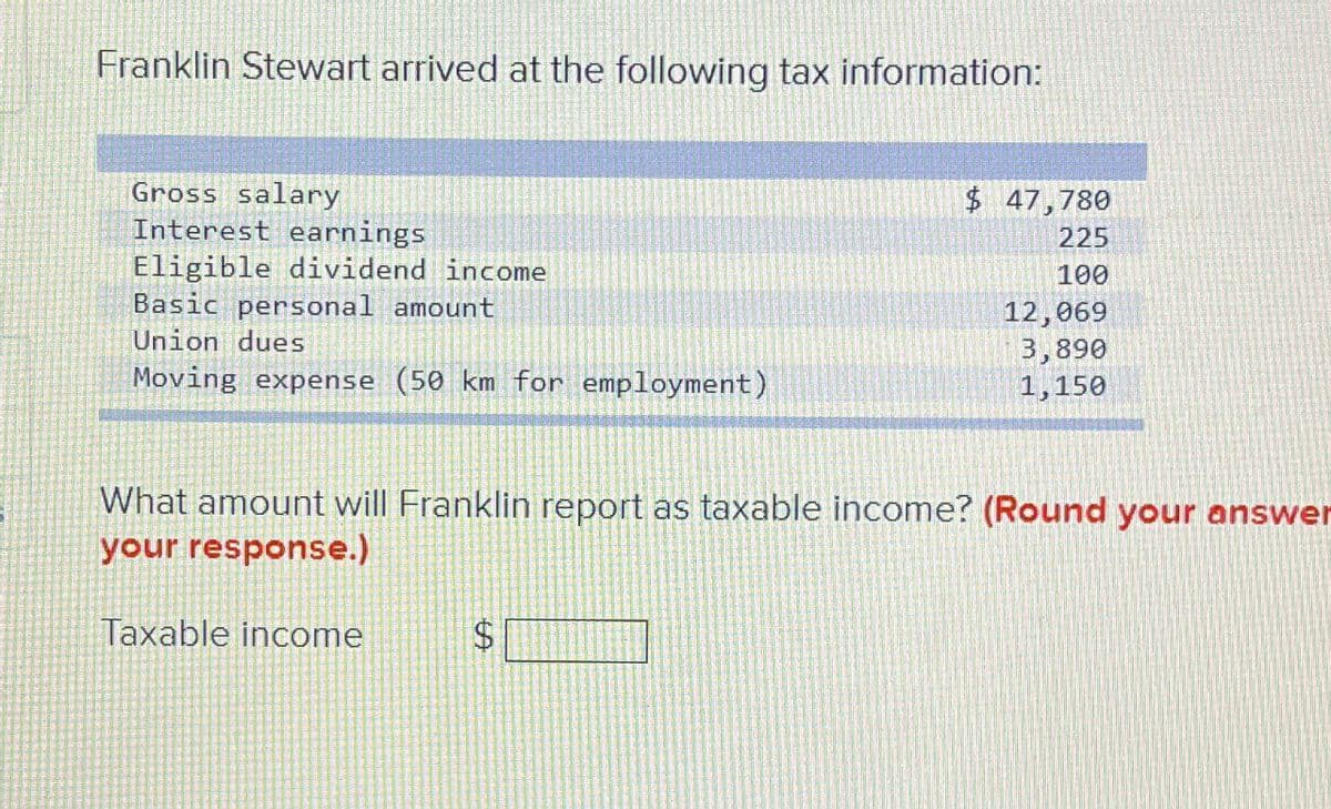 Franklin Stewart arrived at the following tax information:
Gross salary
Interest earnings
Eligible dividend income
Basic personal amount
Union dues
Moving expense (50 km for employment)
$ 47,780
225
100
12,069
3,890
1,150
What amount will Franklin report as taxable income? (Round your answer
your response.)
Taxable income
$