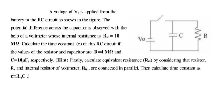 A voltage of Vo is applied from the
battery to the RC circuit as shown in the figure. The
potential difference across the capacitor is observed with the
help of a voltmeter whose internal resistance is R = 10
R
Vo
M2. Calculate the time constant (t) of this RC circuit if
the values of the resistor and capacitor are R=4 M2 and
C=10µF, respectively. (Hint: Firstly, calculate equivalent resistance (R4) by considering that resistor,
R, and internal resistor of voltmeter, R , are connected in parallel. Then calculate time constant as
T=R„C .)
