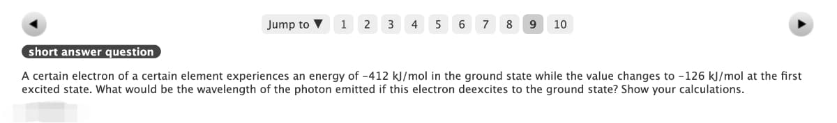 Jump to
1
2
3
4
5 6
7
8
9
10
short answer question
A certain electron of a certain element experiences an energy of -412 kJ/mol in the ground state while the value changes to -126 kJ/mol at the first
excited state. What would be the wavelength of the photon emitted if this electron deexcites to the ground state? Show your calculations.
