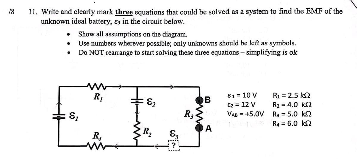 18 11. Write and clearly mark three equations that could be solved as a system to find the EMF of the
unknown ideal battery, ε3 in the circuit below.
•
Show all assumptions on the diagram.
•
•
Use numbers wherever possible; only unknowns should be left as symbols.
Do NOT rearrange to start solving these three equations - simplifying is ok
w
R₁
81= 10 V
R₁ =
= 2.5 ΚΩ
B
E2
82 = 12 V
R2 = 4.0 k
R3
VAB = +5.0V
R3 = 5.0 k
&
161-3
R4 = 6.0 k
A
R₂
R₁
&3.
w
?