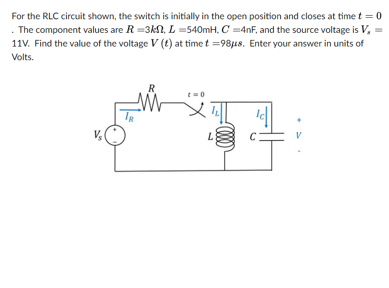 For the RLC circuit shown, the switch is initially in the open position and closes at time t = 0
. The component values are R=3k, L =540mH, C =4nF, and the source voltage is Vs
11V. Find the value of the voltage V (t) at time t =98μs. Enter your answer in units of
Volts.
=
Vs
R
t=0
+
L
C
V