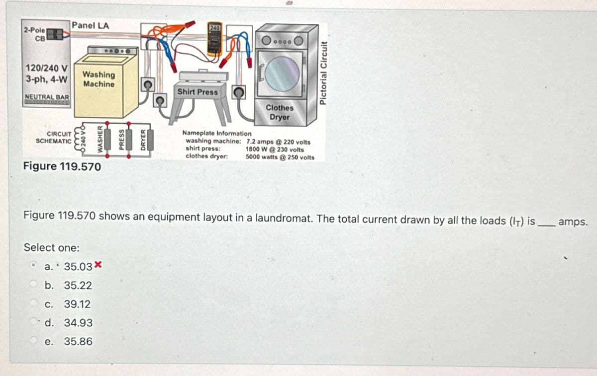 Panel LA
2-Pole
CB
120/240 V
3-ph, 4-W
NEUTRAL BAR
Washing
Machine
Shirt Press
CIRCUIT
SCHEMATIC
240 VO
WASHER
Figure 119.570
Select one:
a. 35.03*
b. 35.22
PRESS
DRYER
Clothes
Dryer
0000
Nameplate Information
Iwashing machine: 7.2 amps @ 220 volts
shirt press:
clothes dryer:
1800 W @230 volts
5000 watts @250 volts
Pictorial Circuit
Figure 119.570 shows an equipment layout in a laundromat. The total current drawn by all the loads (IT) is _
amps.
c. 39.12
d. 34.93
e. 35.86