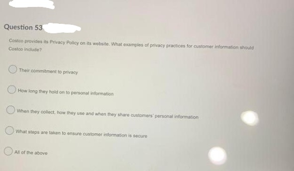 Question 53
Costco provides its Privacy Policy on its website. What examples of privacy practices for customer information should
Costco include?
Their commitment to privacy
How long they hold on to personal information
O When they collect, how they use and when they share customers' personal information
What steps are taken to ensure customer information is secure
All of the above
