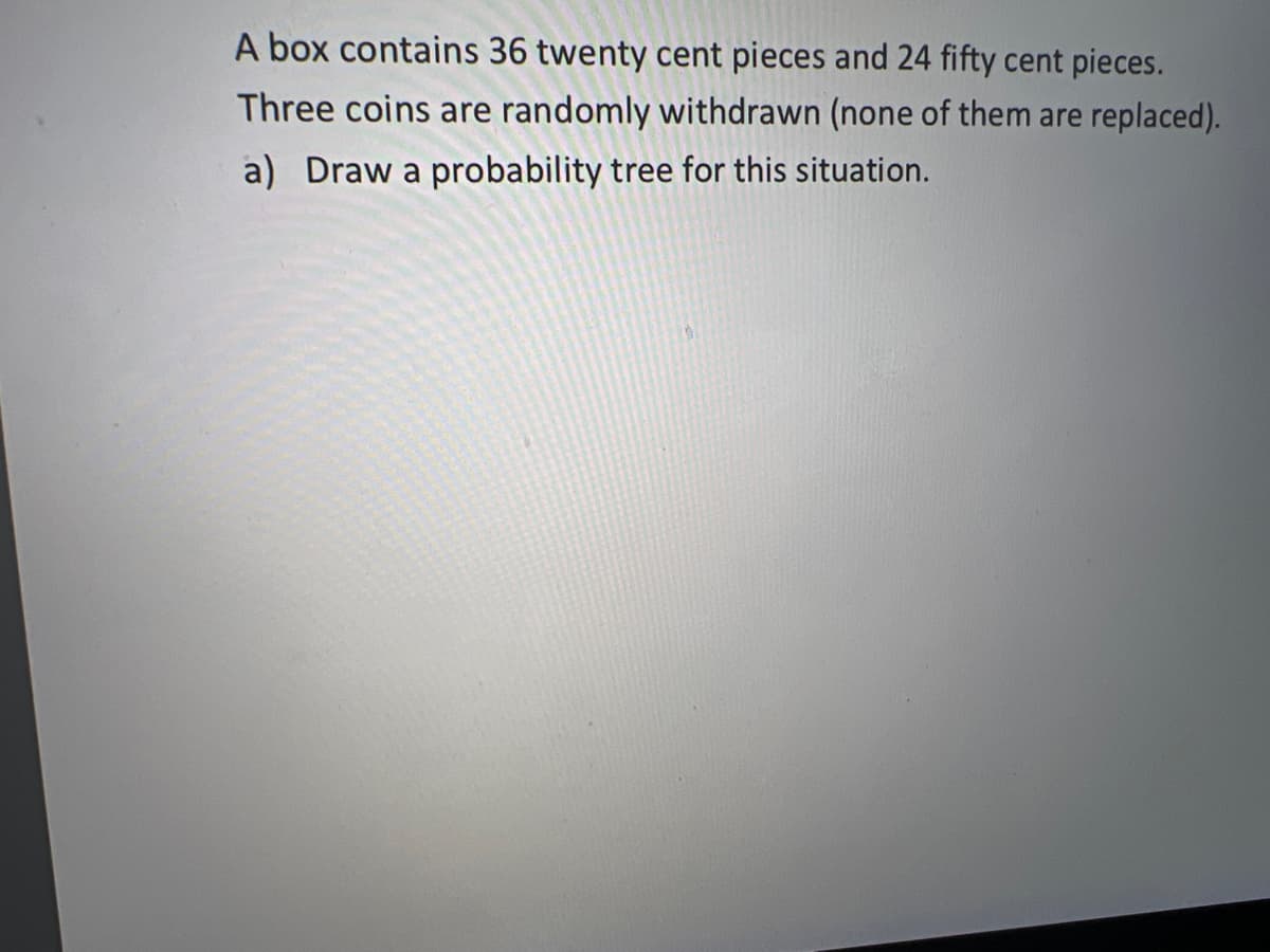 A box contains 36 twenty cent pieces and 24 fifty cent pieces.
Three coins are randomly withdrawn (none of them are replaced).
a) Draw a probability tree for this situation.
