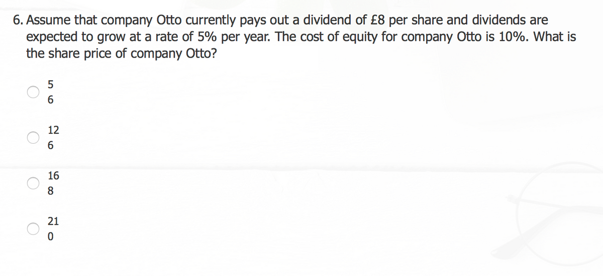 6. Assume that company Otto currently pays out a dividend of £8 per share and dividends are
expected to grow at a rate of 5% per year. The cost of equity for company Otto is 10%. What is
the share price of company Otto?
5
6
12
6
16
8
21
0