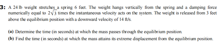 3: A 24 lb weight stretches a spring 6 feet. The weight hangs vertically from the spring and a damping force
numerically equal to 2√√3 times the instantaneous velocity acts on the system. The weight is released from 3 feet
above the equilibrium position with a downward velocity of 14 ft/s.
(a) Determine the time (in seconds) at which the mass passes through the equilibrium position.
(b) Find the time (in seconds) at which the mass attains its extreme displacement from the equilibrium position.