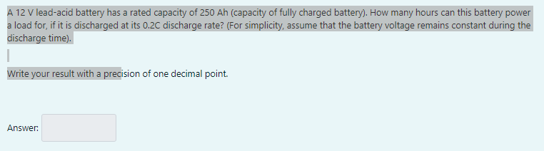 A 12 V lead-acid battery has a rated capacity of 250 Ah (capacity of fully charged battery). How many hours can this battery power
a load for, if it is discharged at its 0.2C discharge rate? (For simplicity, assume that the battery voltage remains constant during the
discharge time).
Write your result with a precision of one decimal point.
Answer: