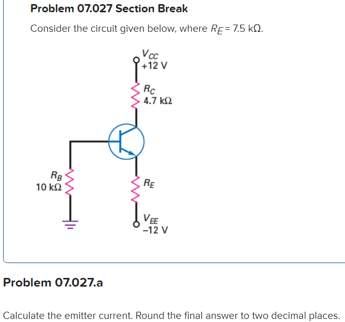 Problem 07.027 Section Break
Consider the circuit given below, where RE= 7.5 kQ.
RB
10 ΚΩ
Problem 07.027.a
Vcc
+12 V
Rc
4.7 ΚΩ
RE
VEE
-12 V
Calculate the emitter current. Round the final answer to two decimal places.