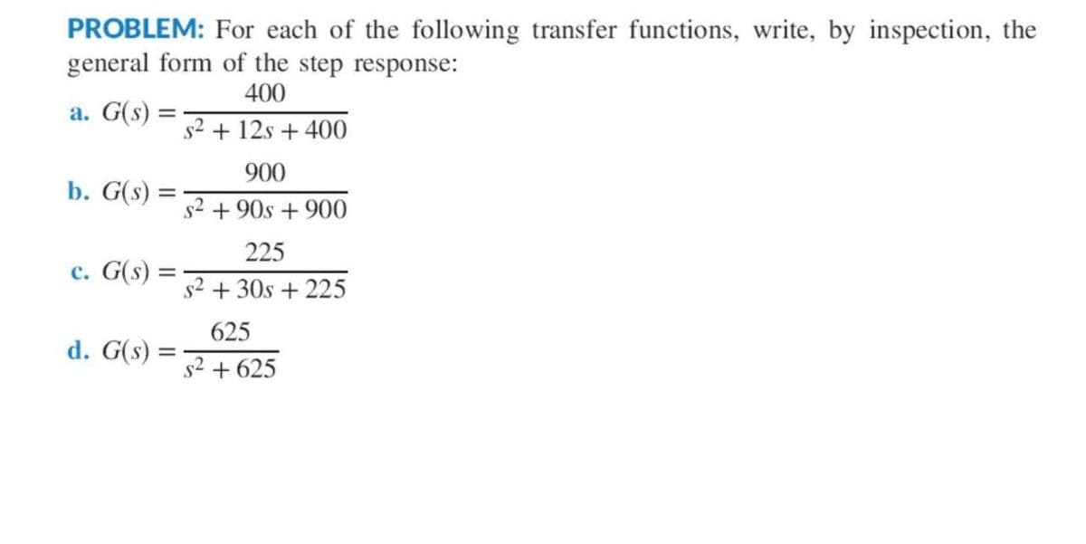 PROBLEM: For each of the following transfer functions, write, by inspection, the
general form of the step response:
400
a. G(s) =
b. G(s) =
c. G(s)
d. G(s)
=
s² + 12s + 400
900
s² +90s + 900
225
s² +30s + 225
625
s² +625