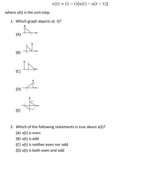 where u(t) is the unit-step.
1. Which graph depicts x(-t)?
(A)
(B)
(C)
(D)
(E)
N.
4
4.
0.5
x(t) = (1-t)[u(t) - u(t-1)]
-0.5
2. Which of the following statements is true about x(t)?
(A) x(t) is even
(B) x(t) is odd
(C) x(t) is neither even nor odd
(D) x(t) is both even and odd