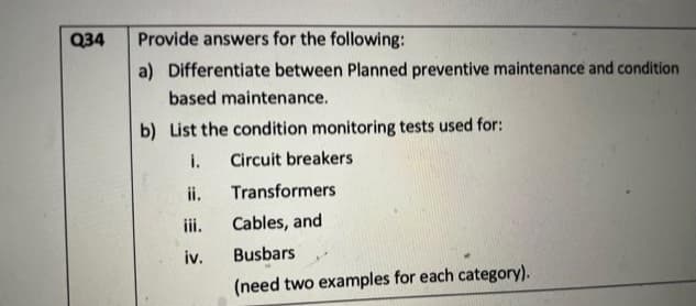 Q34
Provide answers for the following:
a) Differentiate between Planned preventive maintenance and condition
based maintenance.
b) List the condition monitoring tests used for:
i. Circuit breakers
ii.
iv.
Transformers
Cables, and
Busbars
(need two examples for each category).