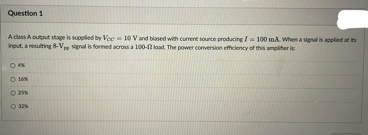 Question 1
A class A output stage is supplied by Vcc = 10 V and biased with current source producing I = 100 mA. When a signal is applied at its
input, a resulting 8-Vpp signal is formed across a 100-2 load. The power conversion efficiency of this amplifier is:
O4%
16%
25%
32%