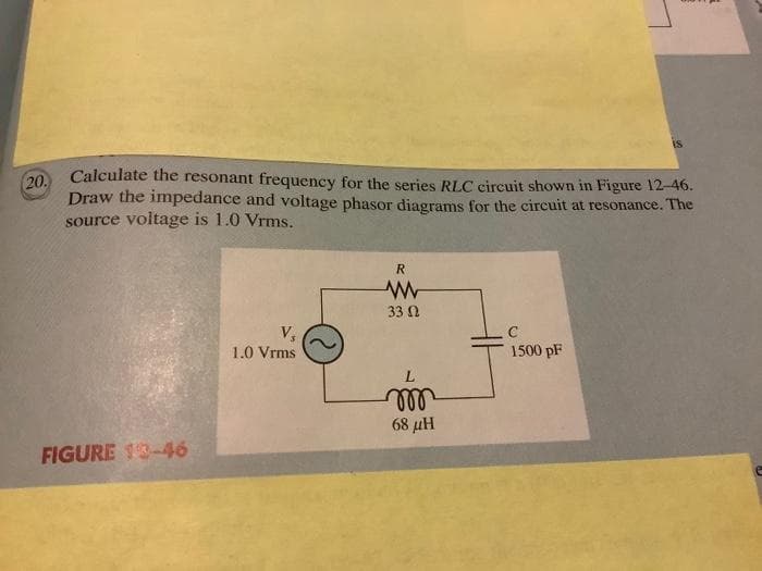 (20.
Calculate the resonant frequency for the series RLC circuit shown in Figure 12-46.
Draw the impedance and voltage phasor diagrams for the circuit at resonance. The
source voltage is 1.0 Vrms.
FIGURE 13-46
V,
1.0 Vrms
R
www
33 Ω
L
m
68 pH
1500 pF