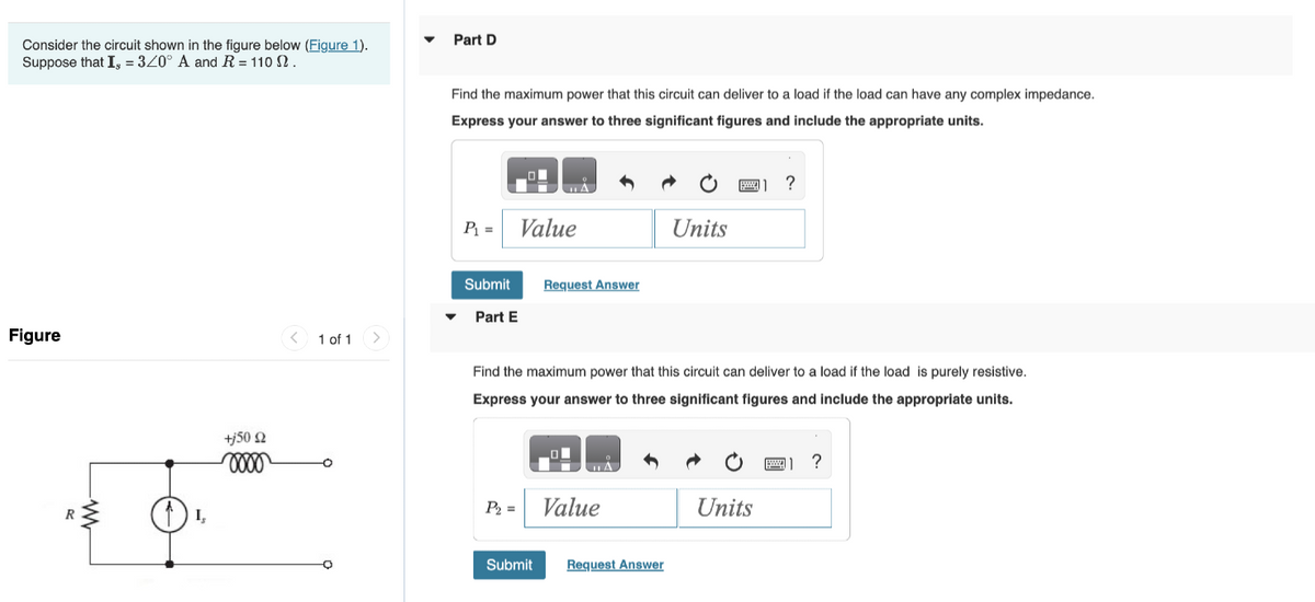 Consider the circuit shown in the figure below (Figure 1).
Suppose that I, = 3/0° A and R = 110 .
Figure
R
I,
+j50 £2
oooo
<
1 of 1
Part D
Find the maximum power that this circuit can deliver to a load if the load can have any complex impedance.
Express your answer to three significant figures and include the appropriate units.
P₁ =
Value
Submit
▾ Part E
P₂ =
A
Submit
Request Answer
Find the maximum power that this circuit can deliver to a load if the load is purely resistive.
Express your answer to three significant figures and include the appropriate units.
Δ
Value
Units
Request Answer
1 ?
Units
A]
?