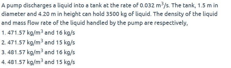 A pump discharges a liquid into a tank at the rate of 0.032 m³/s. The tank, 1.5 m in
diameter and 4.20 m in height can hold 3500 kg of liquid. The density of the liquid
and mass flow rate of the liquid handled by the pump are respectively,
1.471.57 kg/m³ and 16 kg/s
2.471.57 kg/m³ and 15 kg/s
3.481.57 kg/m³ and 16 kg/s
4. 481.57 kg/m³ and 15 kg/s