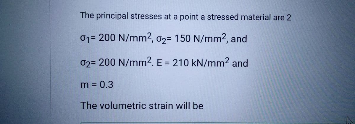 The principal stresses at a point a stressed material are 2
0₁= 200 N/mm², 02= 150 N/mm2, and
01-
02= 200 N/mm². E = 210 kN/mm² and
m = 0.3
The volumetric strain will be