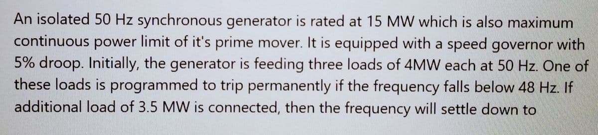 An isolated 50 Hz synchronous generator is rated at 15 MW which is also maximum
continuous power limit of it's prime mover. It is equipped with a speed governor with
5% droop. Initially, the generator is feeding three loads of 4MW each at 50 Hz. One of
these loads is programmed to trip permanently if the frequency falls below 48 Hz. If
additional load of 3.5 MW is connected, then the frequency will settle down to