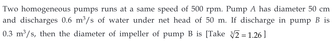 Two homogeneous pumps runs at a same speed of 500 rpm. Pump A has diameter 50 cm
and discharges 0.6 m³/s of water under net head of 50 m. If discharge in pump B is
0.3 m³/s, then the diameter of impeller of pump B is [Take 3√2 = 1.26]