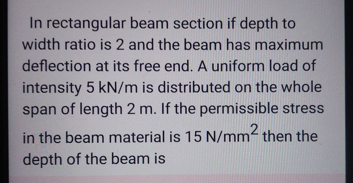In rectangular beam section if depth to
width ratio is 2 and the beam has maximum
deflection at its free end. A uniform load of
intensity 5 kN/m is distributed on the whole
span of length 2 m. If the permissible stress
in the beam material is 15 N/mm2 then the
depth of the beam is