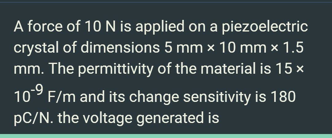 A force of 10 N is applied on a piezoelectric
crystal of dimensions 5 mm x 10 mm × 1.5
mm. The permittivity of the material is 15 x
-9
10 F/m and its change sensitivity is 180
pC/N. the voltage generated is