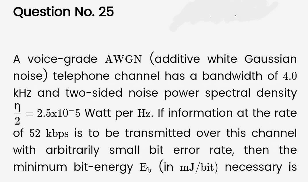 Question No. 25
A voice-grade AWGN (additive white Gaussian
noise) telephone channel has a bandwidth of 4.0
kHz and two-sided noise power spectral density
n
2
2.5x10-5 Watt per Hz. If information at the rate
of 52 kbps is to be transmitted over this channel
with arbitrarily small bit error rate, then the
minimum bit-energy Eb (in mJ/bit) necessary is
=