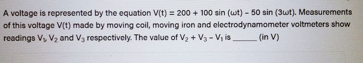 A voltage is represented by the equation V(t) = 200 + 100 sin (wt) - 50 sin (3wt). Measurements
of this voltage V(t) made by moving coil, moving iron and electrodynamometer voltmeters show
readings V₁, V₂ and V3 respectively. The value of V₂ + V3 - V₁ is (in V)
2