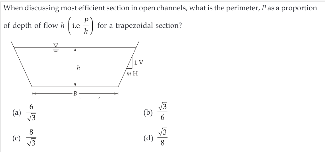 When discussing most efficient section in open channels, what is the perimeter, P as a proportion
P
of depth of flow hi.e for a trapezoidal section?
h
(a)
√3
တ
(c) √√3
h
B
✈
1 V
m H
(b)
(d)
√√3
6
√√3
8