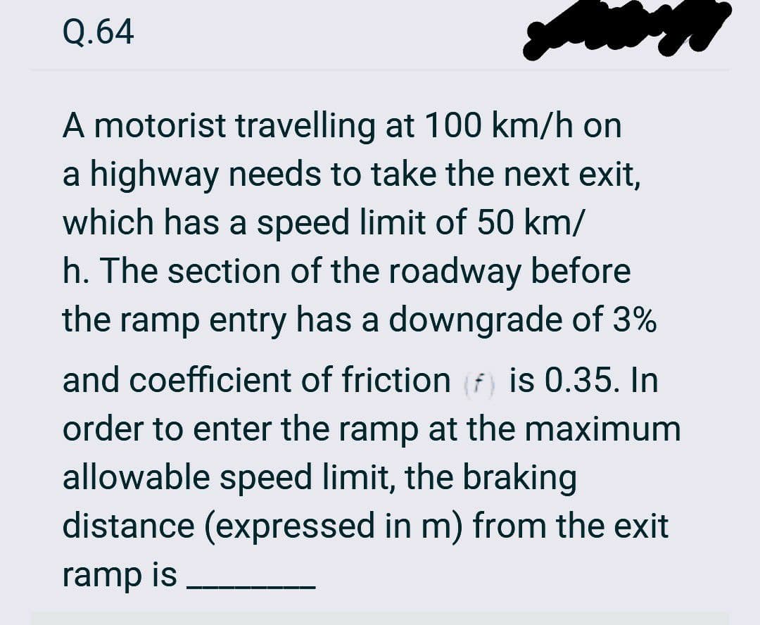 Q.64
A motorist travelling at 100 km/h on
a highway needs to take the next exit,
which has a speed limit of 50 km/
h. The section of the roadway before
the ramp entry has a downgrade of 3%
and coefficient of friction (f) is 0.35. In
order to enter the ramp at the maximum
allowable speed limit, the braking
distance (expressed in m) from the exit
ramp is