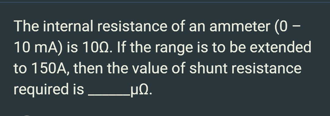 The internal resistance of an ammeter (0
10 mA) is 100. If the range is to be extended
to 150A, then the value of shunt resistance
required is
_ΜΩ.
—