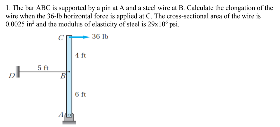 1. The bar ABC is supported by a pin at A and a steel wire at B. Calculate the elongation of the
wire when the 36-lb horizontal force is applied at C. The cross-sectional area of the wire is
0.0025 in? and the modulus of elasticity of steel is 29x106 psi.
36 lb
4 ft
5 ft
DF
В
6 ft
