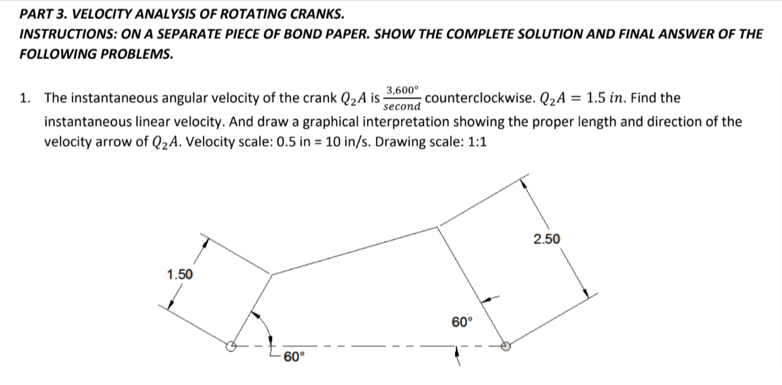 PART 3. VELOCITY ANALYSIS OF ROTATING CRANKS.
INSTRUCTIONS: ON A SEPARATE PIECE OF BOND PAPER. SHOW THE COMPLETE SOLUTION AND FINAL ANSWER OF THE
FOLLOWING PROBLEMS.
3,600°
1. The instantaneous angular velocity of the crank Q2A is
counterclockwise. Q2A = 1.5 in. Find the
second
instantaneous linear velocity. And draw a graphical interpretation showing the proper length and direction of the
velocity arrow of Q2A. Velocity scale: 0.5 in = 10 in/s. Drawing scale: 1:1
2.50
1.50
60°
60°
