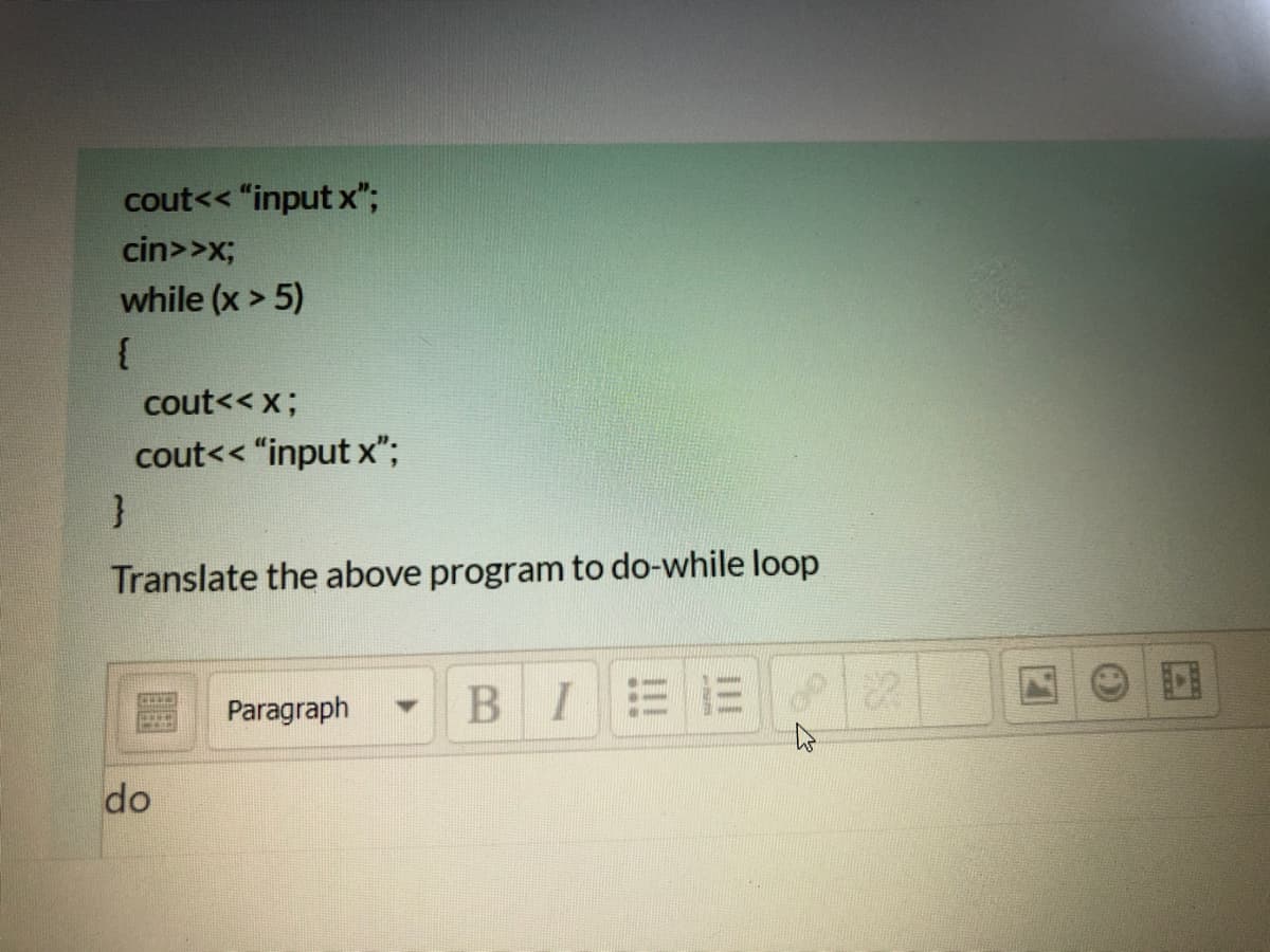 cout<< "input x";
cin>>x;
while (x > 5)
cout<< x;
cout<< "input x";
Translate the above program to do-while loop
Paragraph
B I
do
