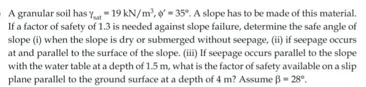 A granular soil has y = 19 kN/m2, o' 35°. A slope has to be made of this material.
If a factor of safety of 1.3 is needed against slope failure, determine the safe angle of
slope (i) when the slope is dry or submerged without seepage, (ii) if seepage occurs
at and parallel to the surface of the slope. (iii) If seepage occurs parallel to the slope
with the water table at a depth of 1.5 m, what is the factor of safety available on a slip
plane parallel to the ground surface at a depth of 4 m? Assume B = 28°,
%3!
