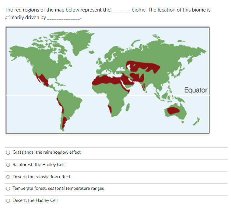 The red regions of the map below represent the
biome. The location of this biome is
primarily driven by.
Equator
Grasslands; the rainshoadow effect
Rainforest; the Hadley Cell
Desert; the rainshadow effect
O Temperate forest; seasonal temperature ranges
Desert; the Hadley Cell
