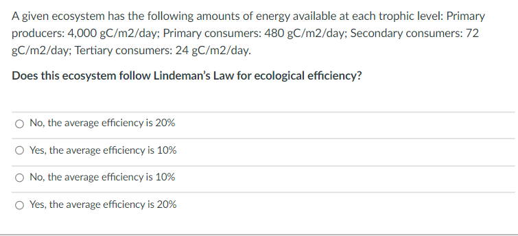 A given ecosystem has the following amounts of energy available at each trophic level: Primary
producers: 4,000 gC/m2/day; Primary consumers: 480 gC/m2/day; Secondary consumers: 72
gC/m2/day; Tertiary consumers: 24 gC/m2/day.
Does this ecosystem follow Lindeman's Law for ecological efficiency?
No, the average efficiency is 20%
O Yes, the average efficiency is 10%
O No, the average efficiency is 10%
O Yes, the average efficiency is 20%
