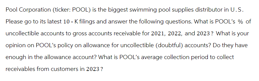 Pool Corporation (ticker: POOL) is the biggest swimming pool supplies distributor in U.S.
Please go to its latest 10 - K filings and answer the following questions. What is POOL's % of
uncollectible accounts to gross accounts receivable for 2021, 2022, and 2023? What is your
opinion on POOL's policy on allowance for uncollectible (doubtful) accounts? Do they have
enough in the allowance account? What is POOL's average collection period to collect
receivables from customers in 2023 ?