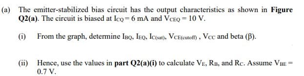 (a) The emitter-stabilized bias circuit has the output characteristics as shown in Figure
Q2(a). The circuit is biased at Ico= 6 mA and VCEQ = 10 V.
(i) From the graph, determine IBQ, IEQ, Ic(sat), VCE(cutoff), Vcc and beta (B).
(ii) Hence, use the values in part Q2(a)(i) to calculate VE, RB, and Rc. Assume VBE
0.7 V.
=