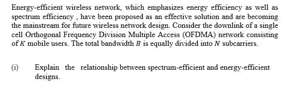 Energy-efficient wireless network, which emphasizes energy efficiency as well as
spectrum efficiency, have been proposed as an effective solution and are becoming
the mainstream for future wireless network design. Consider the downlink of a single
cell Orthogonal Frequency Division Multiple Access (OFDMA) network consisting
of K mobile users. The total bandwidth B is equally divided into N subcarriers.
(1) Explain the relationship between spectrum-efficient and energy-efficient
designs.