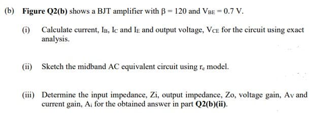 (b) Figure Q2(b) shows a BJT amplifier with ß = 120 and VBE = 0.7 V.
(i) Calculate current, IB, IC and IE and output voltage, VCE for the circuit using exact
analysis.
(ii) Sketch the midband AC equivalent circuit using re model.
(iii) Determine the input impedance, Zi, output impedance, Zo, voltage gain, Av and
current gain, A; for the obtained answer in part Q2(b)(ii).