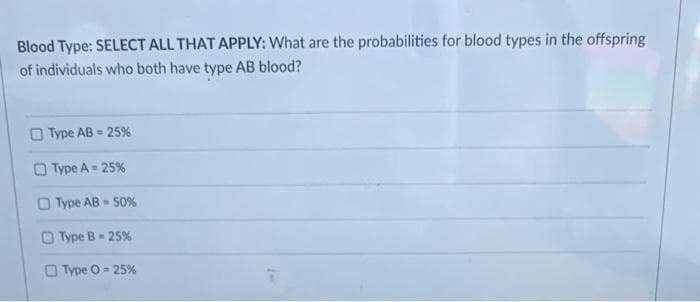 Blood Type: SELECT ALL THAT APPLY: What are the probabilities for blood types in the offspring
of individuals who both have type AB blood?
O Type AB - 25%
O Type A= 25%
Type AB 50%
Type B 25%
O Type O- 25%

