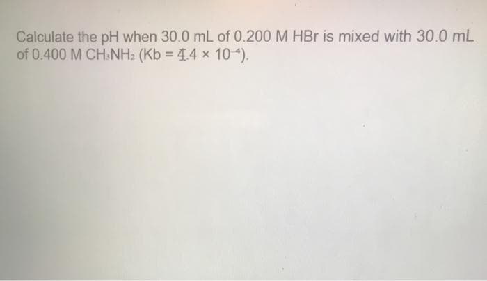 Calculate the pH when 30.0 mL of 0.200 M HBr is mixed with 30.0 mL
of 0.400 M CHNH: (Kb = 4.4 x 10*).
