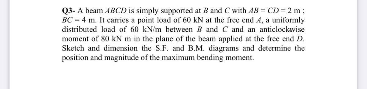 Q3- A beam ABCD is simply supported at B and C with AB = CD= 2 m ;
BC = 4 m. It carries a point load of 60 kN at the free end A, a uniformly
distributed load of 60 kN/m between B and C and an anticlockwise
moment of 80 kN m
the plane of the beam applied at the free end D.
Sketch and dimension the S.F. and B.M. diagrams and determine the
position and magnitude of the maximum bending moment.
