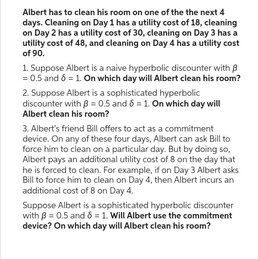 Albert has to clean his room on one of the the next 4
days. Cleaning on Day 1 has a utility cost of 18, cleaning
on Day 2 has a utility cost of 30, cleaning on Day 3 has a
utility cost of 48, and cleaning on Day 4 has a utility cost
of 90.
1. Suppose Albert is a naive hyperbolic discounter with B
= 0.5 and 6 = 1. On which day will Albert clean his room?
2. Suppose Albert is a sophisticated hyperbolic
discounter with = 0.5 and 6 = 1. On which day will
Albert clean his room?
3. Albert's friend Bill offers to act as a commitment
device. On any of these four days, Albert can ask Bill to
force him to clean on a particular day. But by doing so,
Albert pays an additional utility cost of 8 on the day that
he is forced to clean. For example, if on Day 3 Albert asks
Bill to force him to clean on Day 4, then Albert incurs an
additional cost of 8 on Day 4.
Suppose Albert is a sophisticated hyperbolic discounter
with B = 0.5 and 6 = 1. Will Albert use the commitment
device? On which day will Albert clean his room?