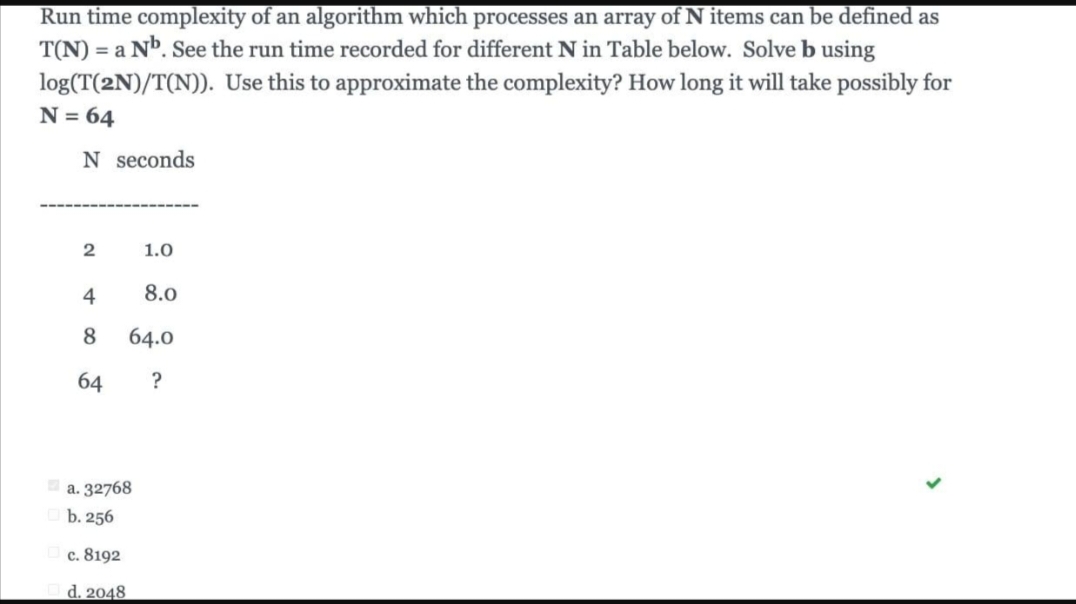 Run time complexity of an algorithm which processes an array of N items can be defined as
T(N) = a Nb. See the run time recorded for different N in Table below. Solve b using
log(T(2N)/T(N)).
Use this to approximate the complexity? How long it will take possibly for
N = 64
N seconds
2
4
8
64
a. 32768
b. 256
c. 8192
d. 2048
1.0
8.0
64.0
?