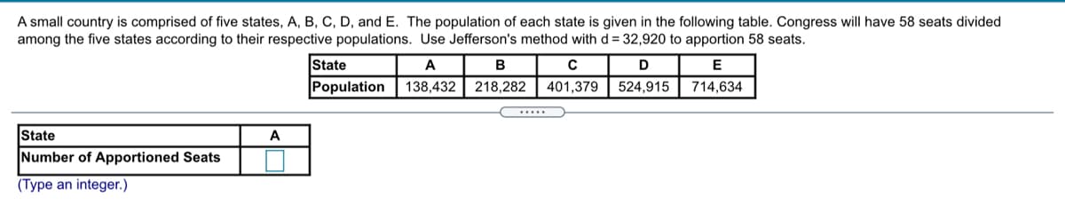 A small country is comprised of five states, A, B, C, D, and E. The population of each state is given in the following table. Congress will have 58 seats divided
among the five states according to their respective populations. Use Jefferson's method with d = 32,920 to apportion 58 seats.
State
A
B
D
E
Population
138,432
218,282
401,379
524.915
714,634
.....
State
Number of Apportioned Seats
A
(Type an integer.)
